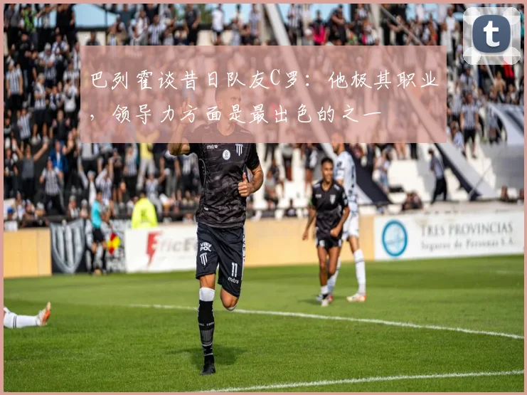 巴列霍谈昔日队友C罗：他极其职业，领导力方面是最出色的之一