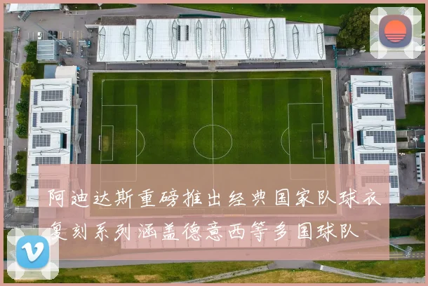 阿迪达斯重磅推出经典国家队球衣复刻系列涵盖德意西等多国球队