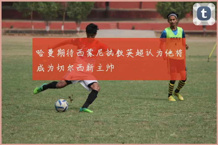 哈曼期待西蒙尼执教英超认为他将成为切尔西新主帅