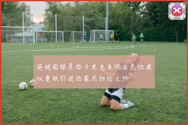 英超前球员称卡里克表现出色但建议曼联引进西蒙尼担任主帅