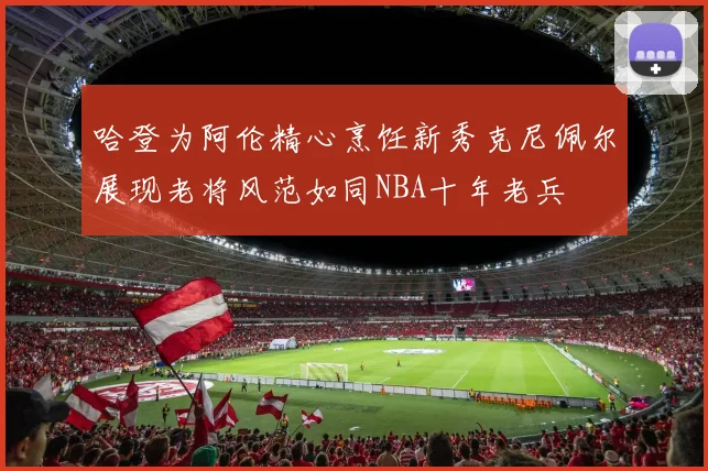 哈登为阿伦精心烹饪新秀克尼佩尔展现老将风范如同NBA十年老兵