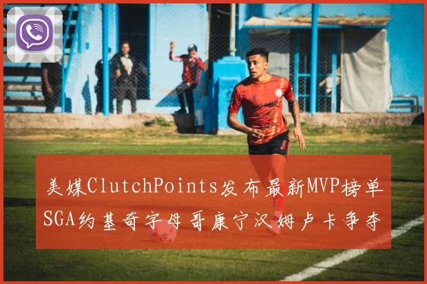 美媒ClutchPoints发布最新MVP榜单SGA约基奇字母哥康宁汉姆卢卡争夺激烈