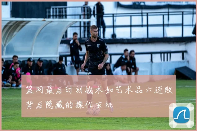篮网最后时刻战术如艺术品六连败背后隐藏的操作玄机