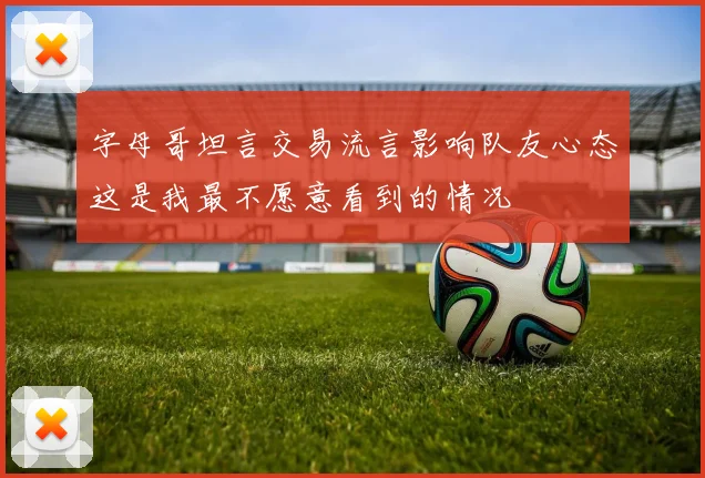 字母哥坦言交易流言影响队友心态这是我最不愿意看到的情况