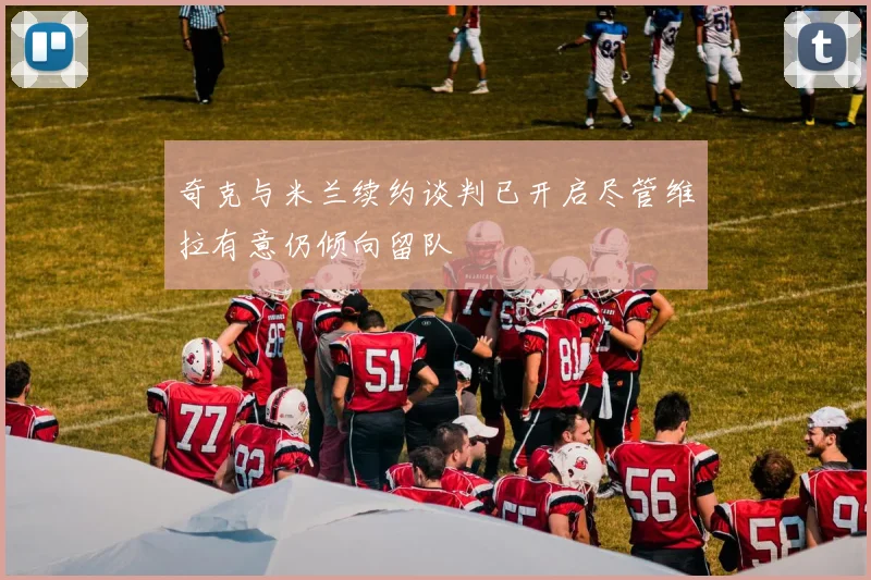 奇克与米兰续约谈判已开启尽管维拉有意仍倾向留队