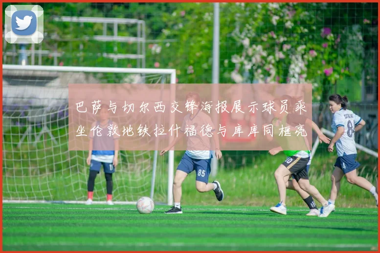 巴萨与切尔西交锋海报展示球员乘坐伦敦地铁拉什福德与库库同框亮相