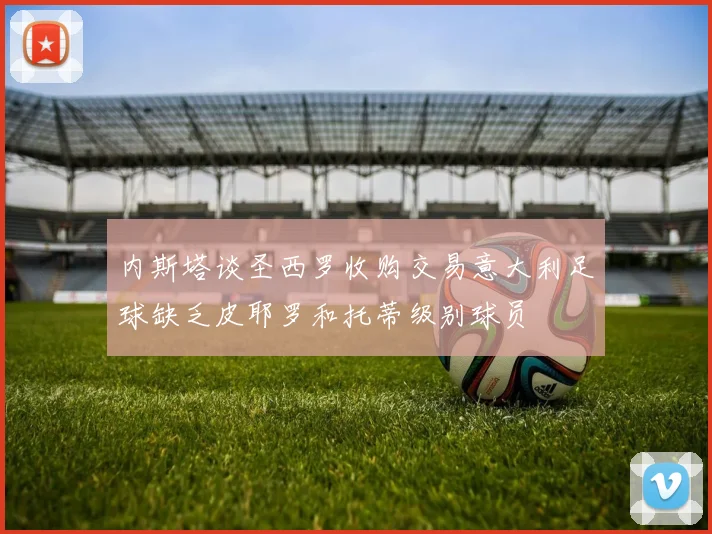 内斯塔谈圣西罗收购交易意大利足球缺乏皮耶罗和托蒂级别球员