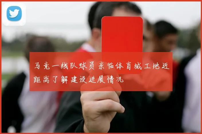 马竞一线队球员亲临体育城工地近距离了解建设进展情况