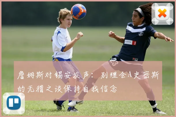 詹姆斯对锡安发声：别理会A史密斯的无稽之谈保持自我信念