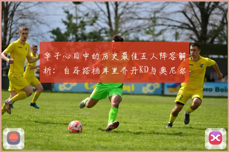 华子心目中的历史最佳五人阵容解析：自荐搭档库里乔丹KD与奥尼尔共襄盛举