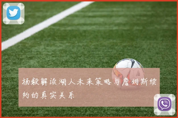 杨毅解读湖人未来策略与詹姆斯续约的真实关系