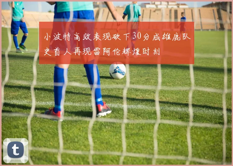 小波特高效表现砍下30分成雄鹿队史首人再现雷阿伦辉煌时刻