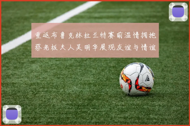 重返布鲁克林杜兰特赛前温情拥抱蔡老板夫人吴明华展现友谊与情谊