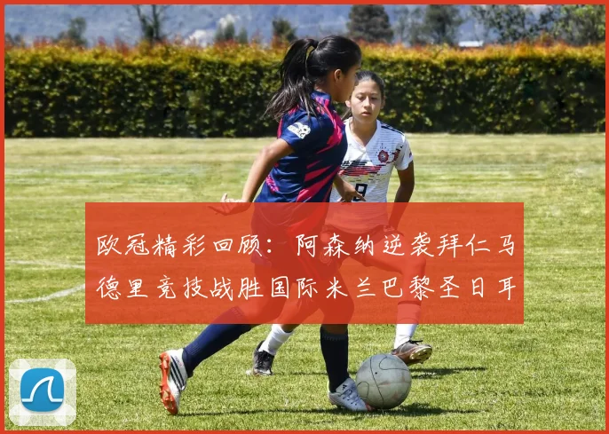 欧冠精彩回顾：阿森纳逆袭拜仁马德里竞技战胜国际米兰巴黎圣日耳曼轻取热刺
