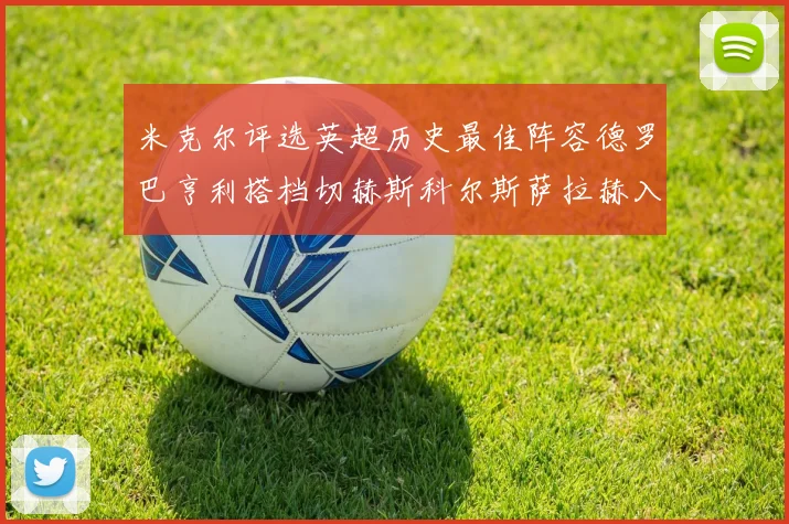 米克尔评选英超历史最佳阵容德罗巴亨利搭档切赫斯科尔斯萨拉赫入选