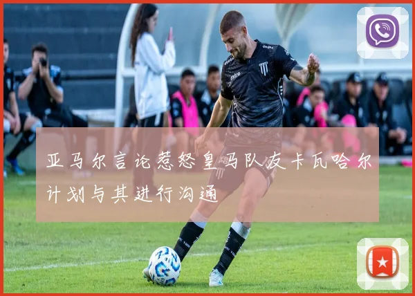 亚马尔言论惹怒皇马队友卡瓦哈尔计划与其进行沟通