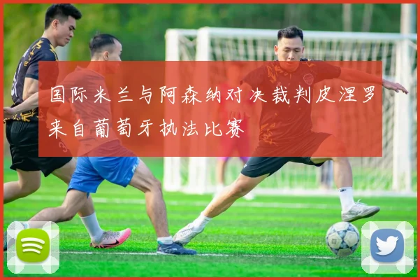 国际米兰与阿森纳对决裁判皮涅罗来自葡萄牙执法比赛