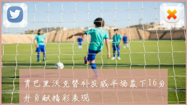 贾巴里沃克替补发威半场轰下16分并贡献精彩表现
