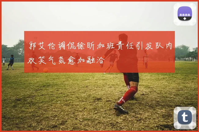 郭艾伦调侃徐昕加班责任引发队内欢笑气氛愈加融洽