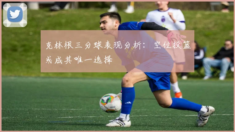 克林根三分球表现分析：空位投篮或成其唯一选择