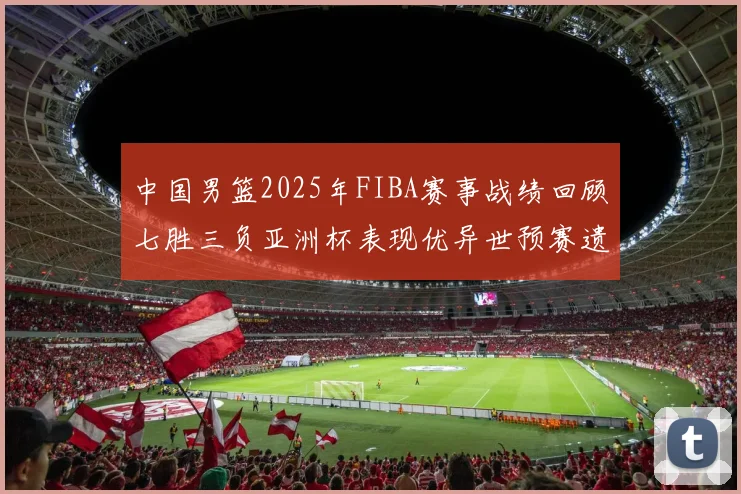 中国男篮2025年FIBA赛事战绩回顾七胜三负亚洲杯表现优异世预赛遗憾负于韩国