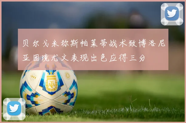贝尔戈米称斯帕莱蒂战术致博洛尼亚困境尤文表现出色应得三分