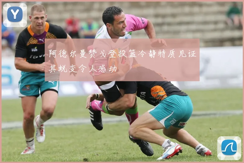 阿德尔曼赞戈登投篮冷静特质见证其蜕变令人感动