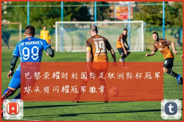 巴黎荣耀时刻国际足联洲际杯冠军球衣将闪耀冠军徽章