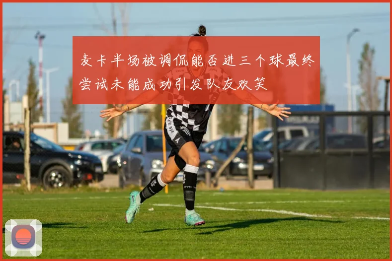 麦卡半场被调侃能否进三个球最终尝试未能成功引发队友欢笑