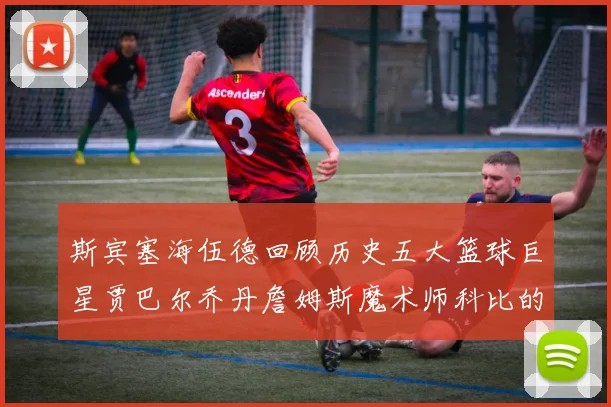 斯宾塞海伍德回顾历史五大篮球巨星贾巴尔乔丹詹姆斯魔术师科比的辉煌成就