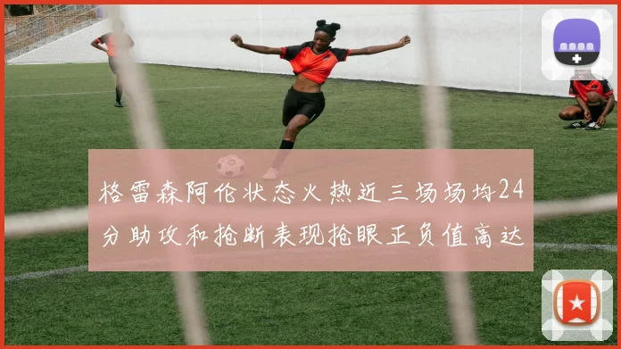 格雷森阿伦状态火热近三场场均24分助攻和抢断表现抢眼正负值高达19