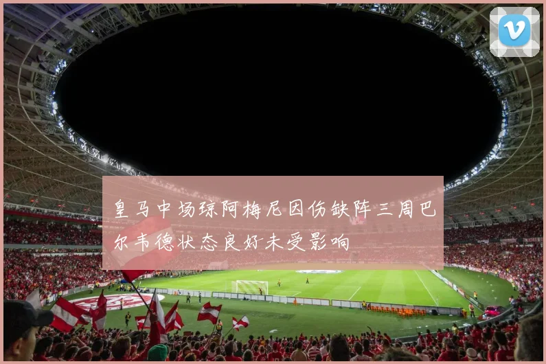 皇马中场琼阿梅尼因伤缺阵三周巴尔韦德状态良好未受影响