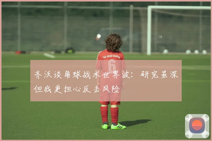 齐沃谈角球战术世界波：研究虽深但我更担心反击风险