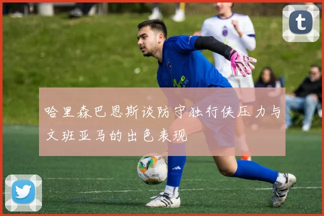 哈里森巴恩斯谈防守独行侠压力与文班亚马的出色表现