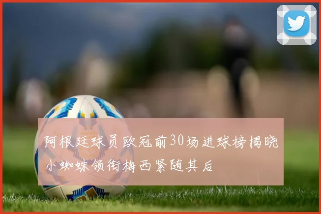 阿根廷球员欧冠前30场进球榜揭晓小蜘蛛领衔梅西紧随其后